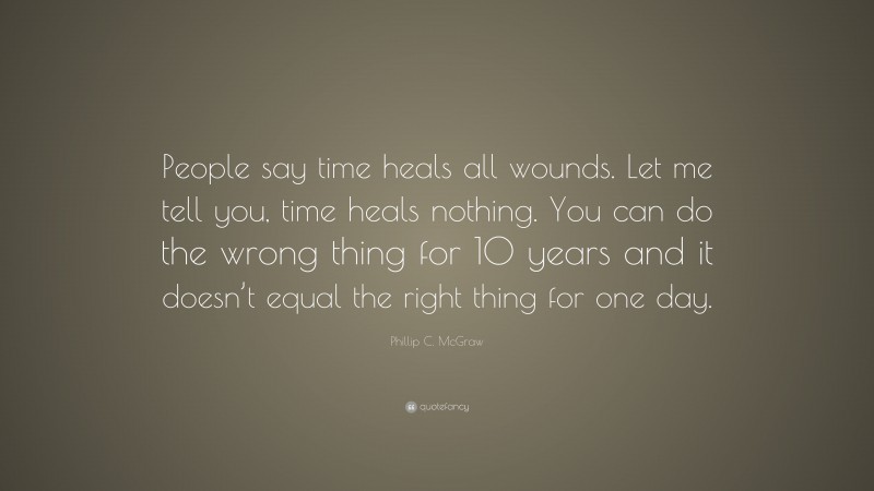 Phillip C. McGraw Quote: “People say time heals all wounds. Let me tell you, time heals nothing. You can do the wrong thing for 10 years and it doesn’t equal the right thing for one day.”