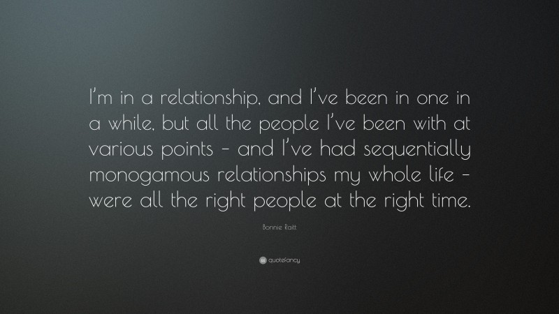Bonnie Raitt Quote: “I’m in a relationship, and I’ve been in one in a while, but all the people I’ve been with at various points – and I’ve had sequentially monogamous relationships my whole life – were all the right people at the right time.”