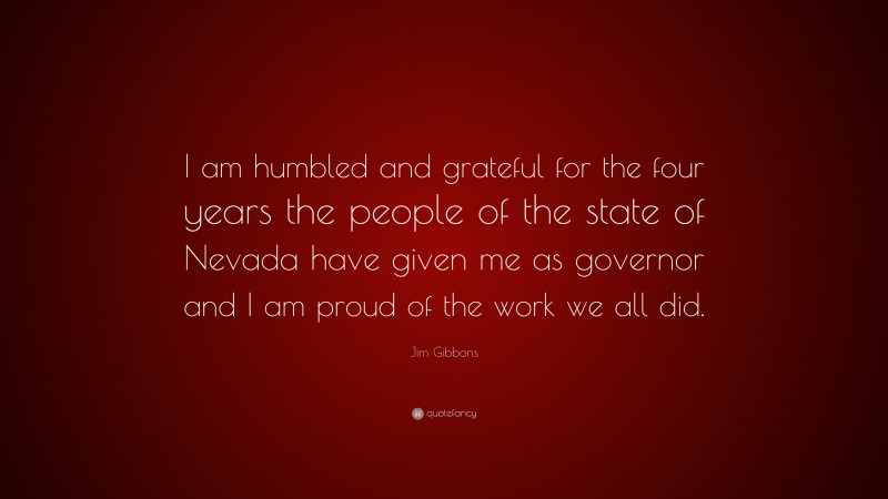 Jim Gibbons Quote: “I am humbled and grateful for the four years the people of the state of Nevada have given me as governor and I am proud of the work we all did.”