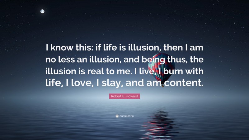 Robert E. Howard Quote: “I know this: if life is illusion, then I am no less an illusion, and being thus, the illusion is real to me. I live, I burn with life, I love, I slay, and am content.”
