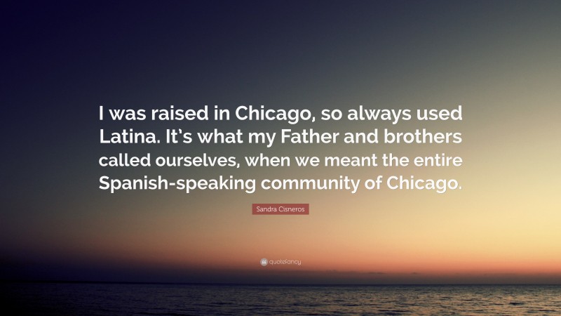 Sandra Cisneros Quote: “I was raised in Chicago, so always used Latina. It’s what my Father and brothers called ourselves, when we meant the entire Spanish-speaking community of Chicago.”