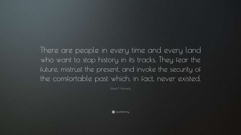 Robert F. Kennedy Quote: “There are people in every time and every land who want to stop history in its tracks. They fear the future, mistrust the present, and invoke the security of the comfortable past which, in fact, never existed.”