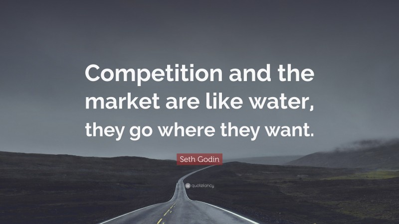 Seth Godin Quote: “Competition and the market are like water, they go where they want.”