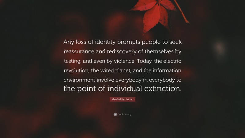 Marshall McLuhan Quote: “Any loss of identity prompts people to seek reassurance and rediscovery of themselves by testing, and even by violence. Today, the electric revolution, the wired planet, and the information environment involve everybody in everybody to the point of individual extinction.”