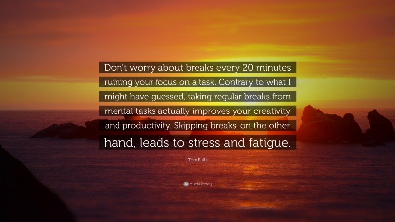 Tom Rath Quote: “Don’t worry about breaks every 20 minutes ruining your focus on a task. Contrary to what I might have guessed, taking regular breaks from mental tasks actually improves your creativity and productivity. Skipping breaks, on the other hand, leads to stress and fatigue.”
