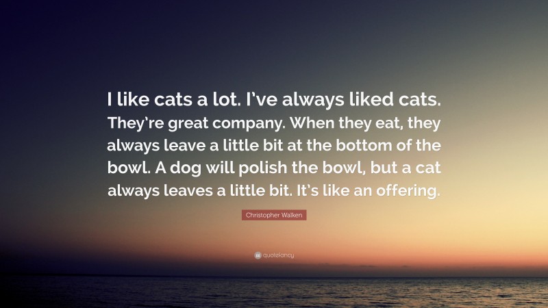 Christopher Walken Quote: “I like cats a lot. I’ve always liked cats. They’re great company. When they eat, they always leave a little bit at the bottom of the bowl. A dog will polish the bowl, but a cat always leaves a little bit. It’s like an offering.”