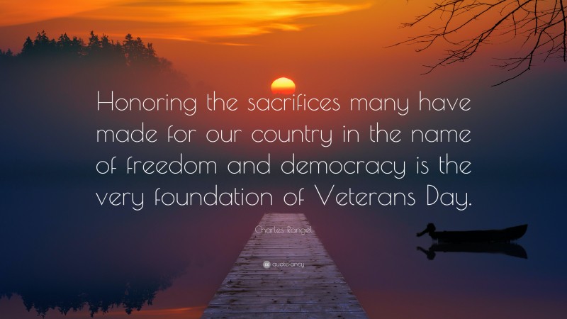 Charles Rangel Quote: “Honoring the sacrifices many have made for our country in the name of freedom and democracy is the very foundation of Veterans Day.”