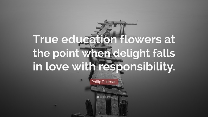 Philip Pullman Quote: “True education flowers at the point when delight falls in love with responsibility.”