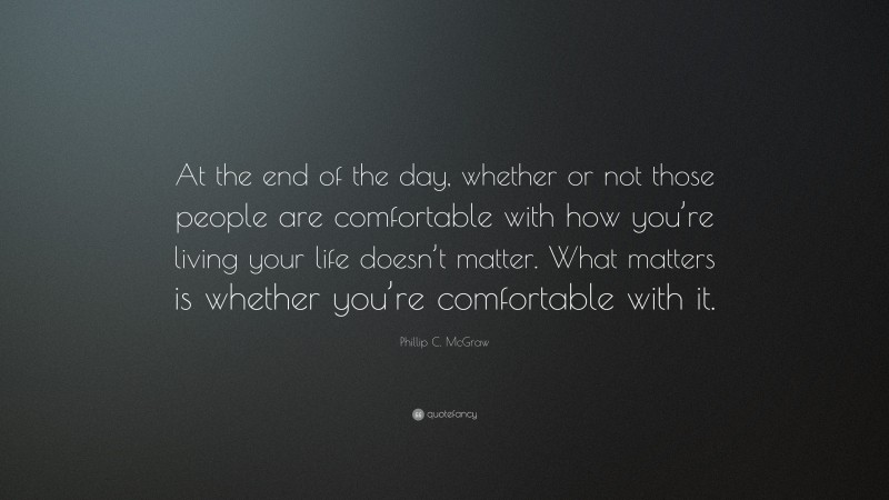 Phillip C. McGraw Quote: “At the end of the day, whether or not those people are comfortable with how you’re living your life doesn’t matter. What matters is whether you’re comfortable with it.”