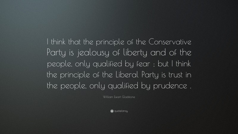 William Ewart Gladstone Quote: “I think that the principle of the Conservative Party is jealousy of liberty and of the people, only qualified by fear ; but I think the principle of the Liberal Party is trust in the people, only qualified by prudence .”