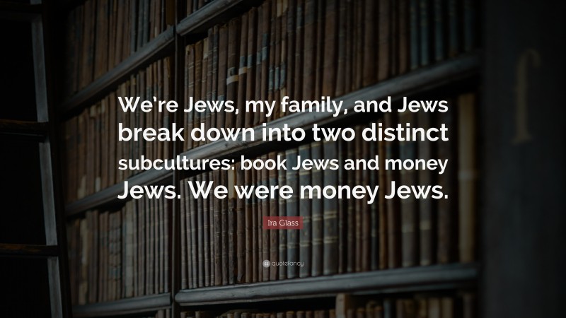 Ira Glass Quote: “We’re Jews, my family, and Jews break down into two distinct subcultures: book Jews and money Jews. We were money Jews.”