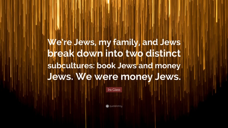 Ira Glass Quote: “We’re Jews, my family, and Jews break down into two distinct subcultures: book Jews and money Jews. We were money Jews.”
