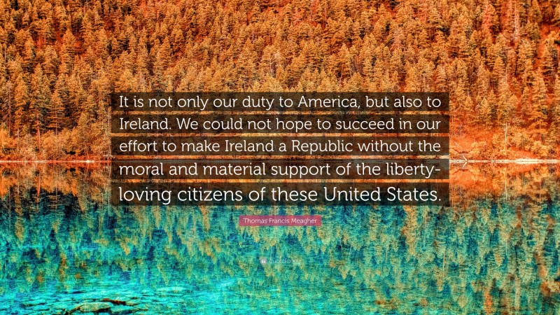 Thomas Francis Meagher Quote: “It is not only our duty to America, but also to Ireland. We could not hope to succeed in our effort to make Ireland a Republic without the moral and material support of the liberty-loving citizens of these United States.”
