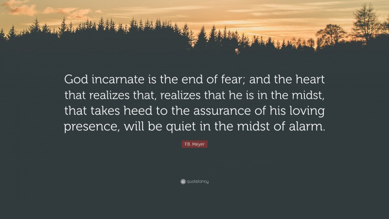 F.B. Meyer Quote: “God incarnate is the end of fear; and the heart that realizes that, realizes that he is in the midst, that takes heed to the assurance of his loving presence, will be quiet in the midst of alarm.”