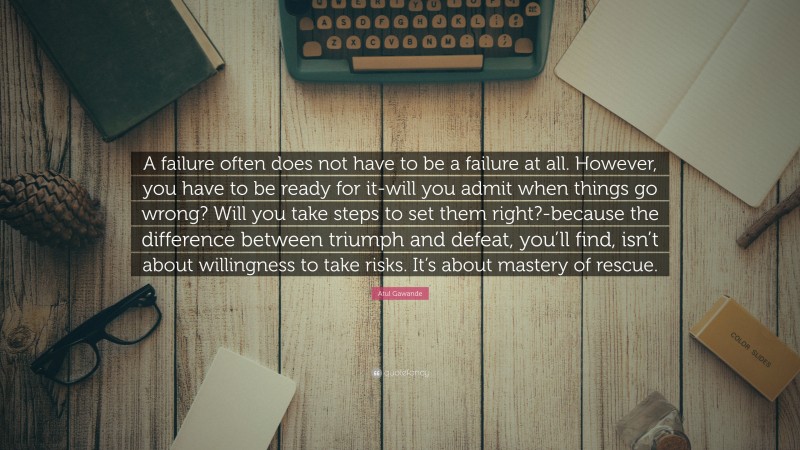 Atul Gawande Quote: “A failure often does not have to be a failure at all. However, you have to be ready for it-will you admit when things go wrong? Will you take steps to set them right?-because the difference between triumph and defeat, you’ll find, isn’t about willingness to take risks. It’s about mastery of rescue.”