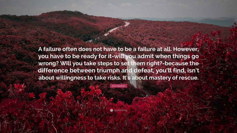 Atul Gawande Quote: “A failure often does not have to be a failure at all. However, you have to be ready for it-will you admit when things go wrong? Will you take steps to set them right?-because the difference between triumph and defeat, you’ll find, isn’t about willingness to take risks. It’s about mastery of rescue.”