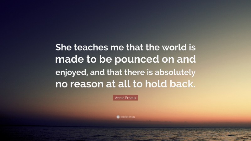 Annie Ernaux Quote: “She teaches me that the world is made to be pounced on and enjoyed, and that there is absolutely no reason at all to hold back.”