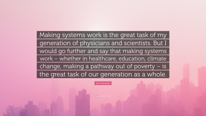Atul Gawande Quote: “Making systems work is the great task of my generation of physicians and scientists. But I would go further and say that making systems work – whether in healthcare, education, climate change, making a pathway out of poverty – is the great task of our generation as a whole.”