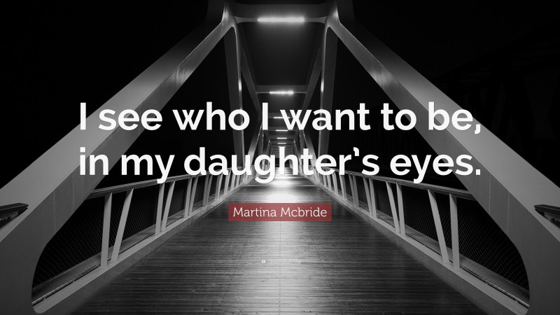 Martina Mcbride Quote: “I see who I want to be, in my daughter’s eyes.”