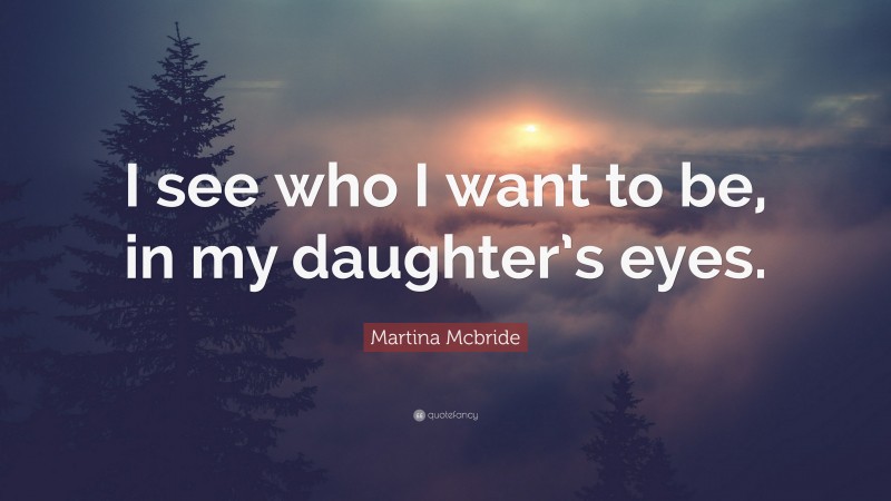 Martina Mcbride Quote: “I see who I want to be, in my daughter’s eyes.”