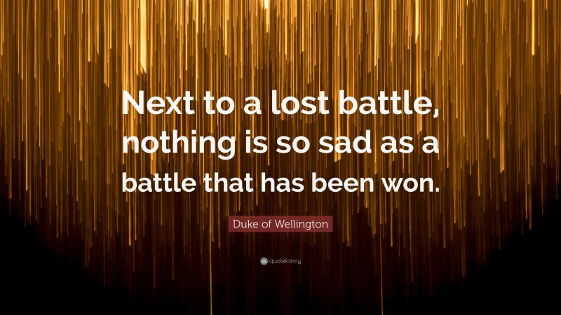 Duke of Wellington Quote: “Next to a lost battle, nothing is so sad as a battle that has been won.”