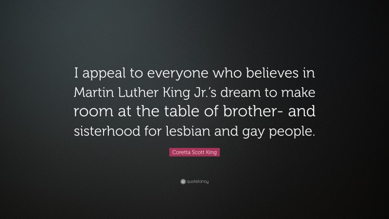 Coretta Scott King Quote: “I appeal to everyone who believes in Martin Luther King Jr.’s dream to make room at the table of brother- and sisterhood for lesbian and gay people.”