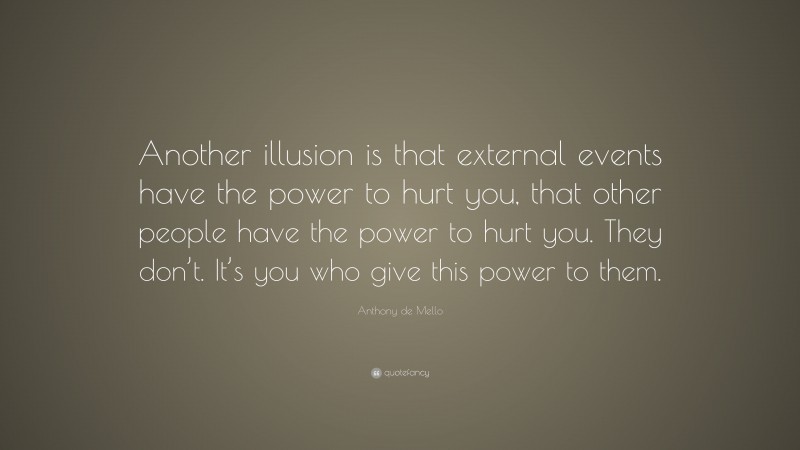 Anthony de Mello Quote: “Another illusion is that external events have the power to hurt you, that other people have the power to hurt you. They don’t. It’s you who give this power to them.”