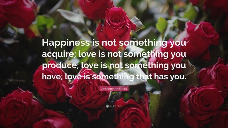 Anthony de Mello Quote: “Happiness is not something you acquire; love is not something you produce; love is not something you have; love is something that has you.”