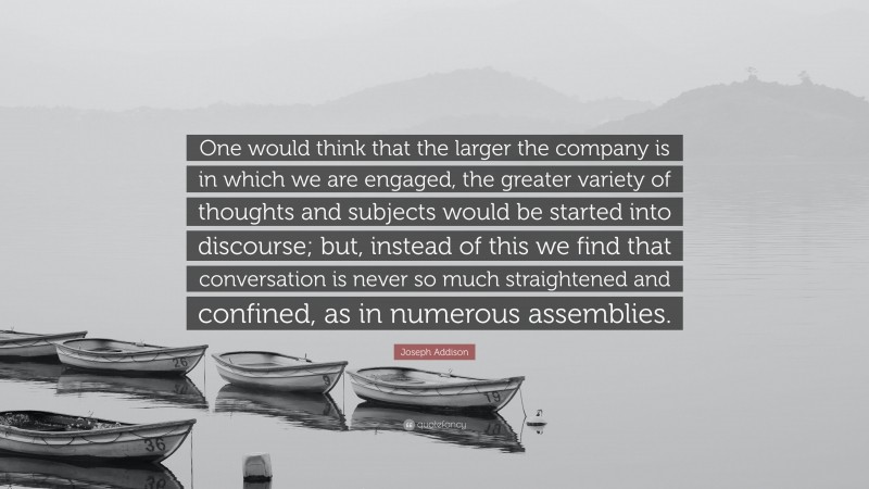 Joseph Addison Quote: “One would think that the larger the company is in which we are engaged, the greater variety of thoughts and subjects would be started into discourse; but, instead of this we find that conversation is never so much straightened and confined, as in numerous assemblies.”