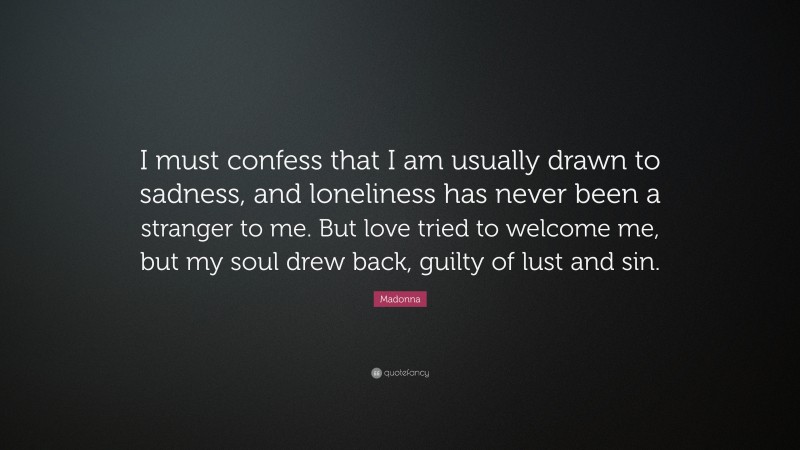 Madonna Quote: “I must confess that I am usually drawn to sadness, and loneliness has never been a stranger to me. But love tried to welcome me, but my soul drew back, guilty of lust and sin.”