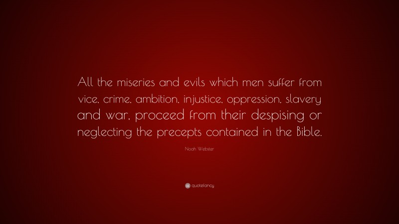 Noah Webster Quote: “All the miseries and evils which men suffer from vice, crime, ambition, injustice, oppression, slavery and war, proceed from their despising or neglecting the precepts contained in the Bible.”