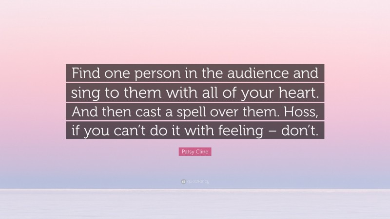 Patsy Cline Quote: “Find one person in the audience and sing to them with all of your heart. And then cast a spell over them. Hoss, if you can’t do it with feeling – don’t.”