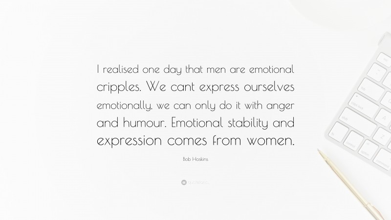 Bob Hoskins Quote: “I realised one day that men are emotional cripples. We cant express ourselves emotionally, we can only do it with anger and humour. Emotional stability and expression comes from women.”