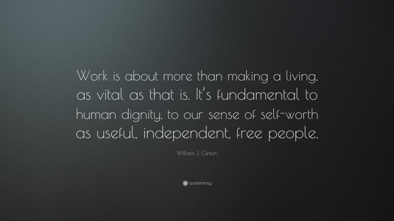 William J. Clinton Quote: “Work is about more than making a living, as vital as that is. It’s fundamental to human dignity, to our sense of self-worth as useful, independent, free people.”