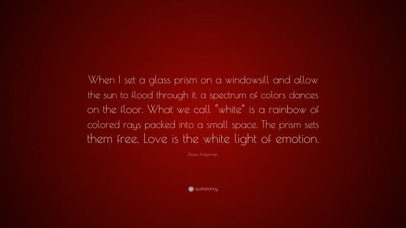 Diane Ackerman Quote: “When I set a glass prism on a windowsill and allow the sun to flood through it, a spectrum of colors dances on the floor. What we call “white” is a rainbow of colored rays packed into a small space. The prism sets them free. Love is the white light of emotion.”