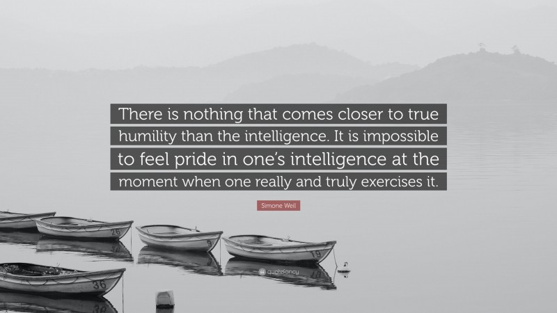 Simone Weil Quote: “There is nothing that comes closer to true humility than the intelligence. It is impossible to feel pride in one’s intelligence at the moment when one really and truly exercises it.”