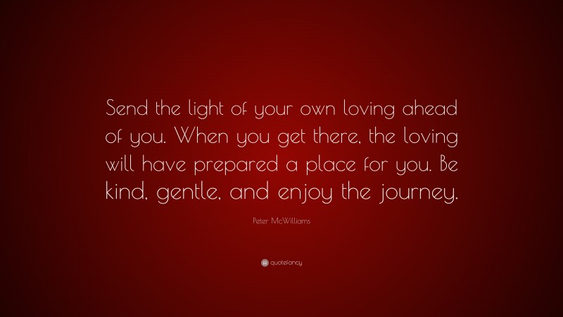 Peter McWilliams Quote: “Send the light of your own loving ahead of you. When you get there, the loving will have prepared a place for you. Be kind, gentle, and enjoy the journey.”