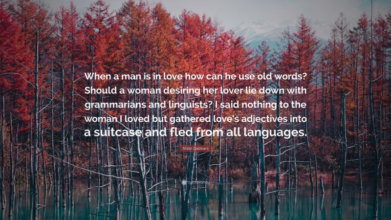Nizar Qabbani Quote: “When a man is in love how can he use old words? Should a woman desiring her lover lie down with grammarians and linguists? I said nothing to the woman I loved but gathered love’s adjectives into a suitcase and fled from all languages.”