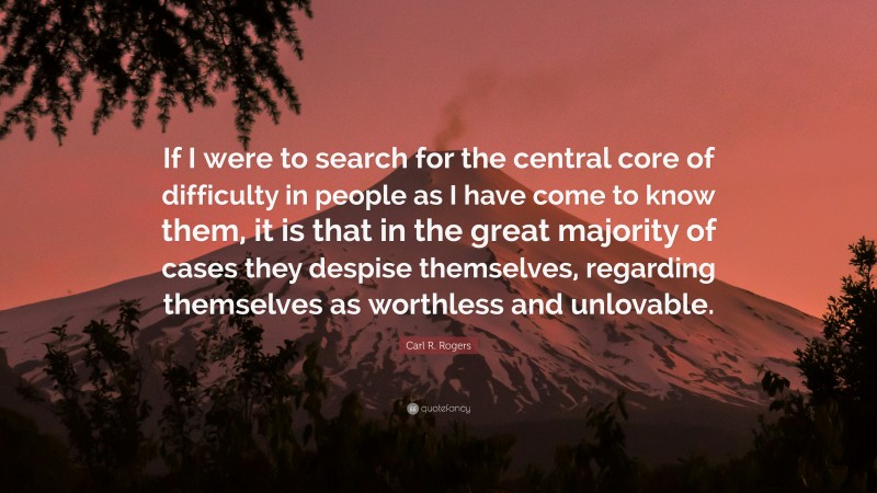 Carl R. Rogers Quote: “If I were to search for the central core of difficulty in people as I have come to know them, it is that in the great majority of cases they despise themselves, regarding themselves as worthless and unlovable.”