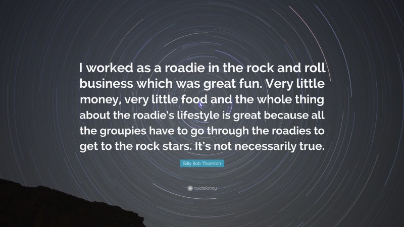 Billy Bob Thornton Quote: “I worked as a roadie in the rock and roll business which was great fun. Very little money, very little food and the whole thing about the roadie’s lifestyle is great because all the groupies have to go through the roadies to get to the rock stars. It’s not necessarily true.”