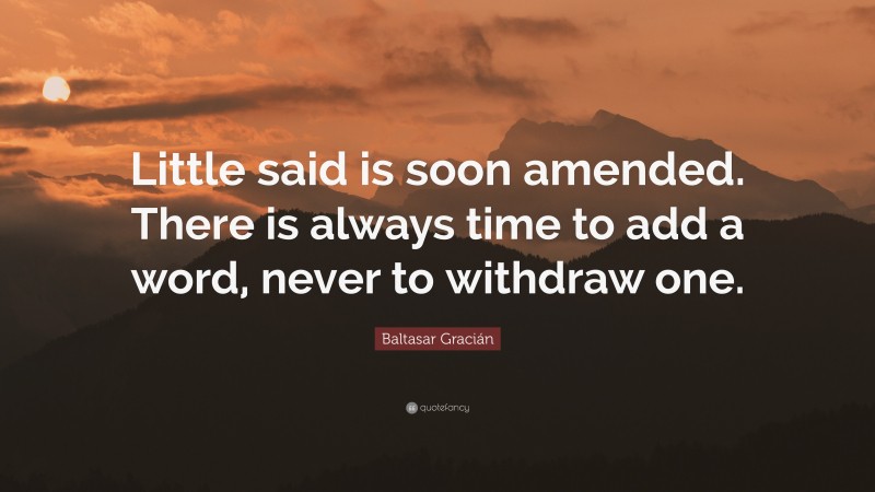 Baltasar Gracián Quote: “Little said is soon amended. There is always time to add a word, never to withdraw one.”