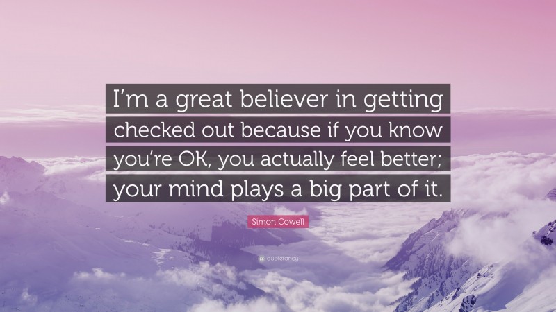 Simon Cowell Quote: “I’m a great believer in getting checked out because if you know you’re OK, you actually feel better; your mind plays a big part of it.”