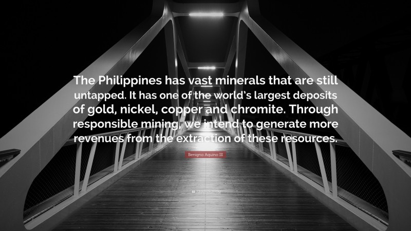 Benigno Aquino III Quote: “The Philippines has vast minerals that are still untapped. It has one of the world’s largest deposits of gold, nickel, copper and chromite. Through responsible mining, we intend to generate more revenues from the extraction of these resources.”