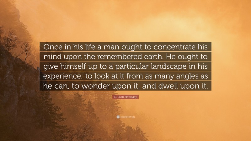 N. Scott Momaday Quote: “Once in his life a man ought to concentrate his mind upon the remembered earth. He ought to give himself up to a particular landscape in his experience; to look at it from as many angles as he can, to wonder upon it, and dwell upon it.”