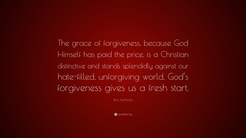 Ravi Zacharias Quote: “The grace of forgiveness, because God Himself has paid the price, is a Christian distinctive and stands splendidly against our hate-filled, unforgiving world. God’s forgiveness gives us a fresh start.”