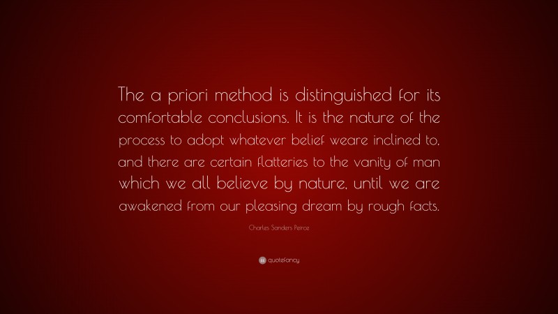 Charles Sanders Peirce Quote: “The a priori method is distinguished for its comfortable conclusions. It is the nature of the process to adopt whatever belief weare inclined to, and there are certain flatteries to the vanity of man which we all believe by nature, until we are awakened from our pleasing dream by rough facts.”
