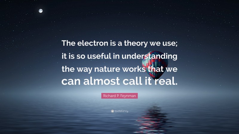 Richard P. Feynman Quote: “The electron is a theory we use; it is so useful in understanding the way nature works that we can almost call it real.”