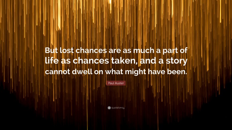 Paul Auster Quote: “But lost chances are as much a part of life as chances taken, and a story cannot dwell on what might have been.”