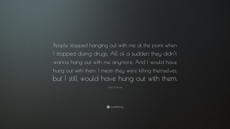 John Wozniak Quote: “People stopped hanging out with me at the point when I stopped doing drugs. All of a sudden they didn’t wanna hang out with me anymore. And I would have hung out with them. I mean they were killing themselves, but I still would have hung out with them.”
