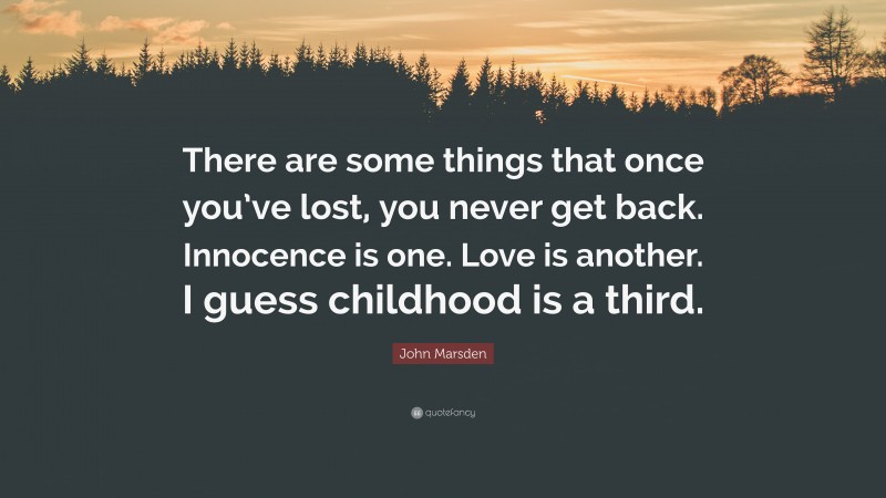 John Marsden Quote: “There are some things that once you’ve lost, you never get back. Innocence is one. Love is another. I guess childhood is a third.”